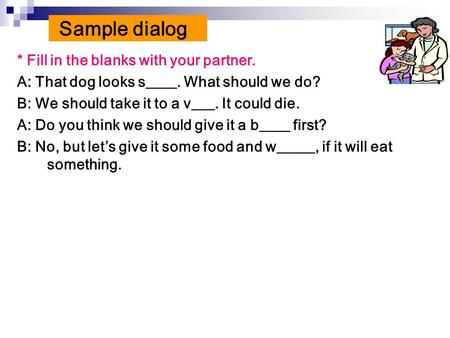 * Fill in the blanks with your partner. A: That dog looks s____. What should we do? B: We should take it to a v___. It could die. A: Do you think we should.