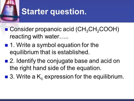 Starter question. Consider propanoic acid (CH 3 CH 2 COOH) reacting with water….. 1. Write a symbol equation for the equilibrium that is established.