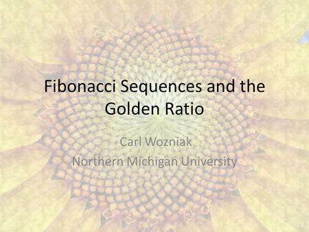 Fibonacci Sequences and the Golden Ratio Carl Wozniak Northern Michigan University.