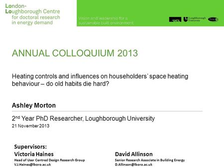 ANNUAL COLLOQUIUM 2013 Heating controls and influences on householders’ space heating behaviour – do old habits die hard? Ashley Morton 2 nd Year PhD Researcher,