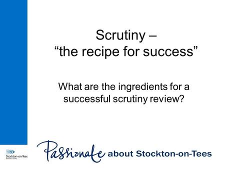 Scrutiny – “the recipe for success” What are the ingredients for a successful scrutiny review?