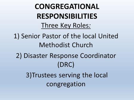 CONGREGATIONAL RESPONSIBILITIES Three Key Roles: 1) Senior Pastor of the local United Methodist Church 2) Disaster Response Coordinator (DRC) 3)Trustees.