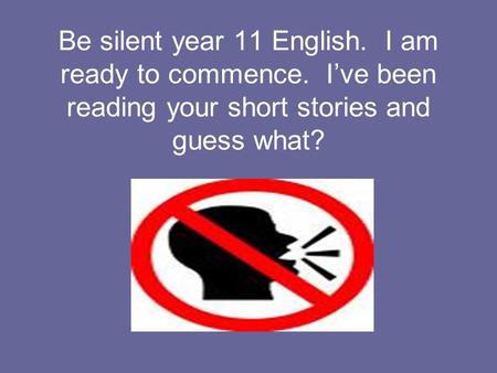 Be silent year 11 English. I am ready to commence. I’ve been reading your short stories and guess what?