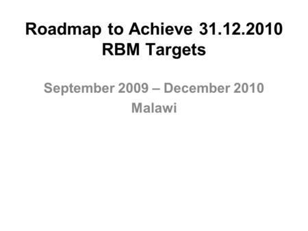 Roadmap to Achieve 31.12.2010 RBM Targets September 2009 – December 2010 Malawi.