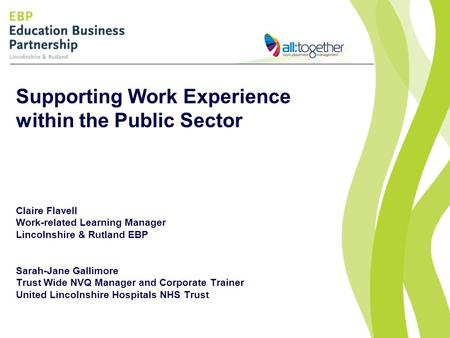 Supporting Work Experience within the Public Sector Claire Flavell Work-related Learning Manager Lincolnshire & Rutland EBP Sarah-Jane Gallimore Trust.