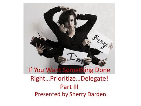 If You Want Something Done Right…Prioritize…Delegate! Part III Presented by Sherry Darden.