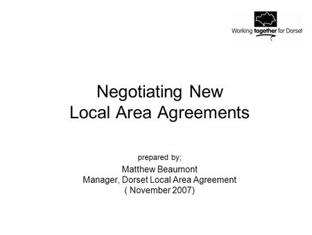 Negotiating New Local Area Agreements prepared by; Matthew Beaumont Manager, Dorset Local Area Agreement ( November 2007)