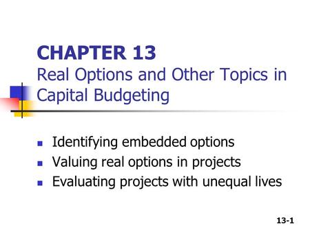 13-1 CHAPTER 13 Real Options and Other Topics in Capital Budgeting Identifying embedded options Valuing real options in projects Evaluating projects with.