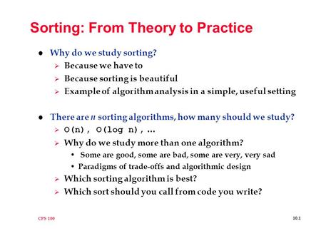 CPS 100 10.1 Sorting: From Theory to Practice l Why do we study sorting?  Because we have to  Because sorting is beautiful  Example of algorithm analysis.