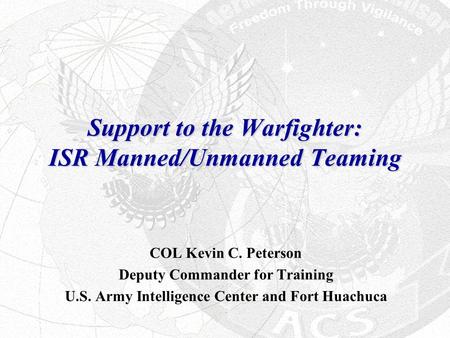 Support to the Warfighter: ISR Manned/Unmanned Teaming COL Kevin C. Peterson Deputy Commander for Training U.S. Army Intelligence Center and Fort Huachuca.