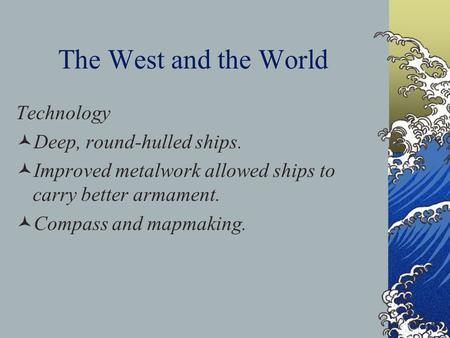 The West and the World Technology Deep, round-hulled ships. Improved metalwork allowed ships to carry better armament. Compass and mapmaking.