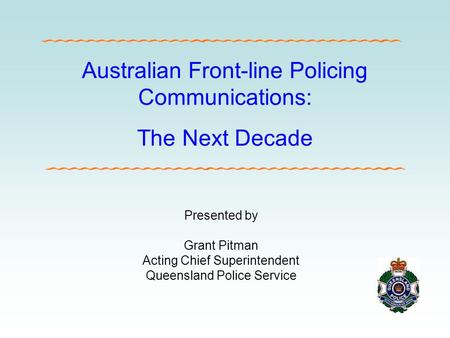 Australian Front-line Policing Communications: The Next Decade Presented by Grant Pitman Acting Chief Superintendent Queensland Police Service.