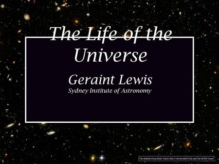 The Life of the Universe Geraint Lewis Sydney Institute of Astronomy The Hubble Deep Field: NASA/ESA/S. Beckwith(STScI) and The HUDF Team.