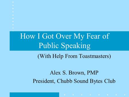 How I Got Over My Fear of Public Speaking (With Help From Toastmasters) Alex S. Brown, PMP President, Chubb Sound Bytes Club.