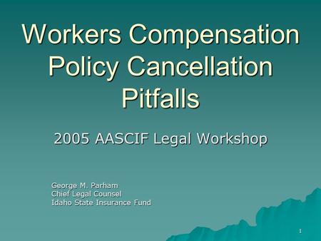 1 Workers Compensation Policy Cancellation Pitfalls 2005 AASCIF Legal Workshop George M. Parham Chief Legal Counsel Idaho State Insurance Fund.