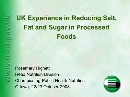 Rosemary Hignett Head Nutrition Division Championing Public Health Nutrition Ottawa, 22/23 October 2008 UK Experience in Reducing Salt, Fat and Sugar in.