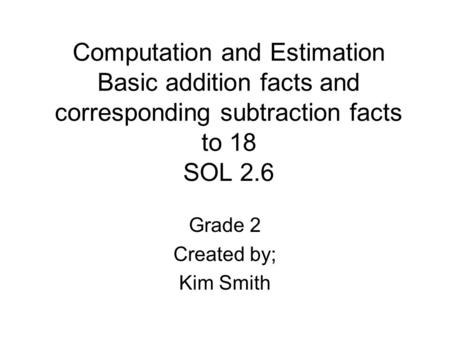 Computation and Estimation Basic addition facts and corresponding subtraction facts to 18 SOL 2.6 Grade 2 Created by; Kim Smith.