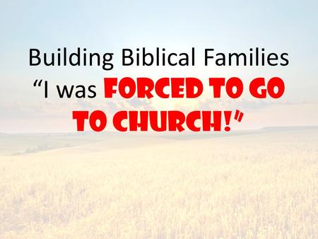 Building Biblical Families “I was forced to go to church!”