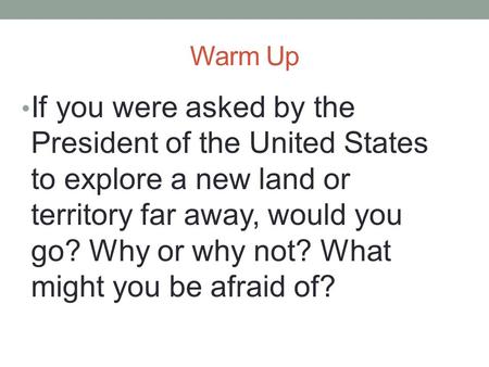 Warm Up If you were asked by the President of the United States to explore a new land or territory far away, would you go? Why or why not? What might you.