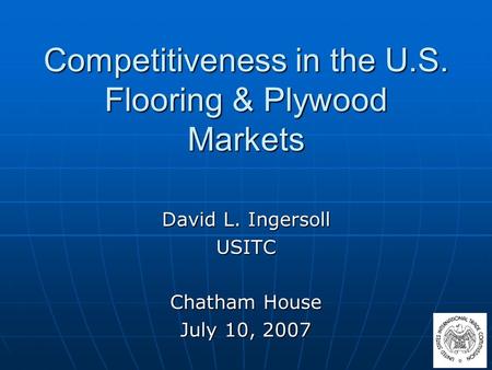 Competitiveness in the U.S. Flooring & Plywood Markets David L. Ingersoll USITC Chatham House July 10, 2007.