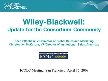 Wiley-Blackwell: Update for the Consortium Community Reed Elfenbein, VP/Director of Global Sales and Marketing Christopher McKenzie, VP/Director of Institutional.