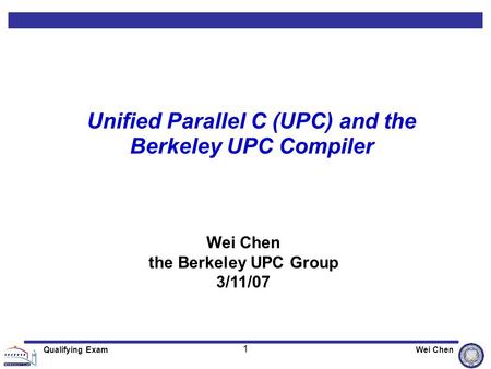 1 Qualifying ExamWei Chen Unified Parallel C (UPC) and the Berkeley UPC Compiler Wei Chen the Berkeley UPC Group 3/11/07.