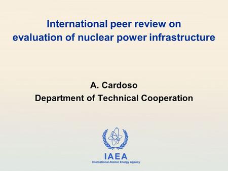 IAEA International Atomic Energy Agency International peer review on evaluation of nuclear power infrastructure A. Cardoso Department of Technical Cooperation.