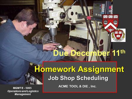 Homework Assignment Job Shop Scheduling MGMT E - 5065 Operations and Logistics Operations and Logistics Management Management ACME TOOL & DIE, Inc. Due.