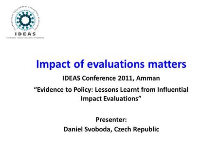 Impact of evaluations matters IDEAS Conference 2011, Amman “Evidence to Policy: Lessons Learnt from Influential Impact Evaluations” Presenter: Daniel Svoboda,