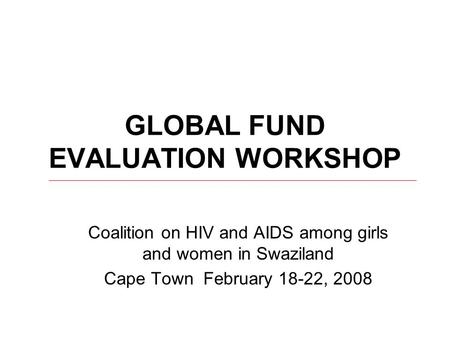 GLOBAL FUND EVALUATION WORKSHOP Coalition on HIV and AIDS among girls and women in Swaziland Cape Town February 18-22, 2008.