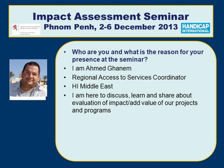 Impact Assessment Seminar Phnom Penh, 2-6 December 2013 Who are you and what is the reason for your presence at the seminar? I am Ahmed Ghanem Regional.