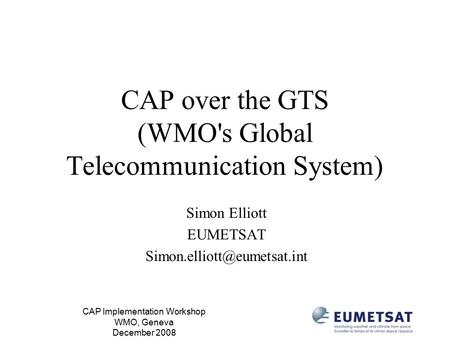 CAP Implementation Workshop WMO, Geneva December 2008 CAP over the GTS (WMO's Global Telecommunication System) Simon Elliott EUMETSAT