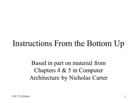 CSC 370 (Blum)1 Instructions From the Bottom Up Based in part on material from Chapters 4 & 5 in Computer Architecture by Nicholas Carter.