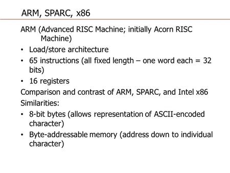 ARM (Advanced RISC Machine; initially Acorn RISC Machine) Load/store architecture 65 instructions (all fixed length – one word each = 32 bits) 16 registers.