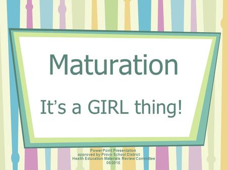 Maturation It’s a GIRL thing! Power Point Presentation approved by Provo School District Health Education Materials Review Committee 05/2015.