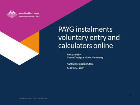 Presented by Australian Taxation Office PAYG instalments voluntary entry and calculators online Susan Dredge and Joel Hannaway 14 October 2015 CLASSIFICATION.