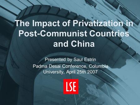 The Impact of Privatization in Post-Communist Countries and China Presented by Saul Estrin Padma Desai Conference, Columbia University, April 25th 2007.