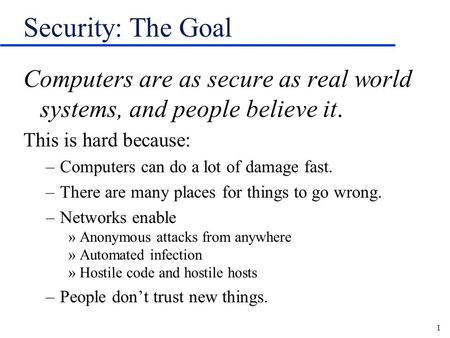 Security: The Goal Computers are as secure as real world systems, and people believe it. This is hard because: Computers can do a lot of damage fast. There.