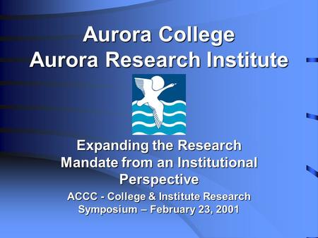 Aurora College Aurora Research Institute Expanding the Research Mandate from an Institutional Perspective ACCC - College & Institute Research Symposium.