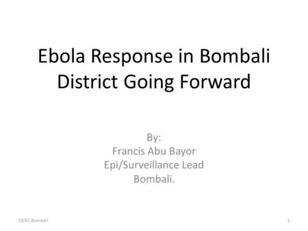 Ebola Response in Bombali District Going Forward By: Francis Abu Bayor Epi/Surveillance Lead Bombali. DERC Bombali1.