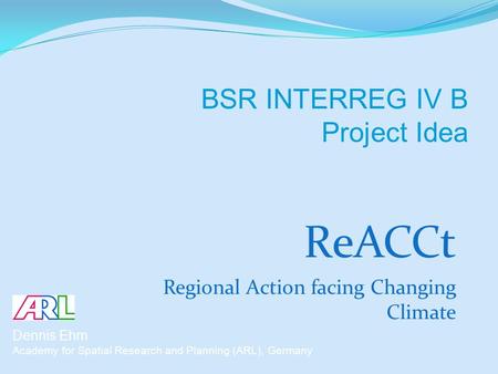 ReACCt Regional Action facing Changing Climate Dennis Ehm Academy for Spatial Research and Planning (ARL), Germany BSR INTERREG IV B Project Idea.