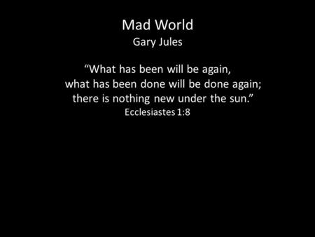 Mad World Gary Jules “What has been will be again, what has been done will be done again; what has been done will be done again; there is nothing new under.