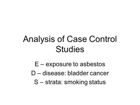 Analysis of Case Control Studies E – exposure to asbestos D – disease: bladder cancer S – strata: smoking status.