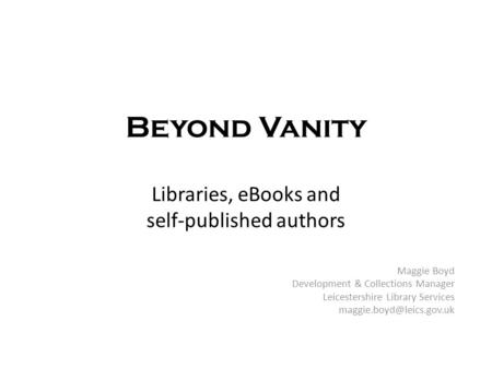 Beyond Vanity Libraries, eBooks and self-published authors Maggie Boyd Development & Collections Manager Leicestershire Library Services