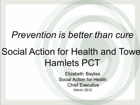 Prevention is better than cure Social Action for Health and Tower Hamlets PCT Elizabeth Bayliss Social Action for Health Chief Executive March 2012.