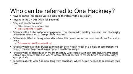 Who can be referred to One Hackney? Anyone on the Frail Home Visiting list (and therefore with a care plan) Anyone in the 2% DES (High risk patients) Frequent.