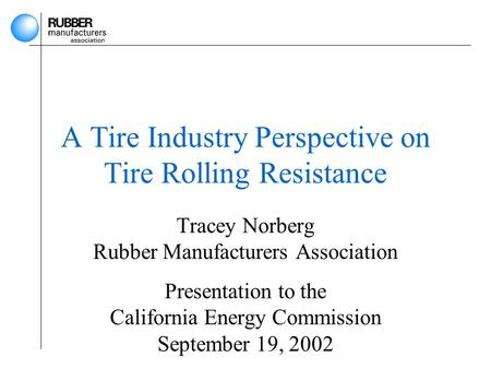 A Tire Industry Perspective on Tire Rolling Resistance Tracey Norberg Rubber Manufacturers Association Presentation to the California Energy Commission.