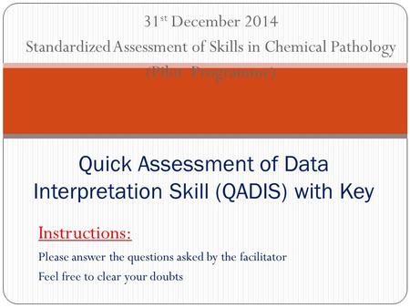 31 st December 2014 Standardized Assessment of Skills in Chemical Pathology (Pilot Programme) Quick Assessment of Data Interpretation Skill (QADIS) with.