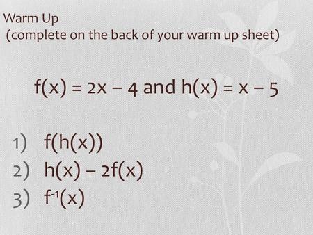 Warm Up (complete on the back of your warm up sheet) f(x) = 2x – 4 and h(x) = x – 5 1)f(h(x)) 2)h(x) – 2f(x) 3)f -1 (x)