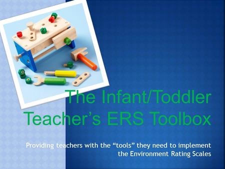 The Infant/Toddler Teacher’s ERS Toolbox Providing teachers with the “tools” they need to implement the Environment Rating Scales.